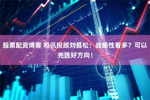 股票配资博客 和讯投顾刘昌松：战略性看多？可以先选好方向！
