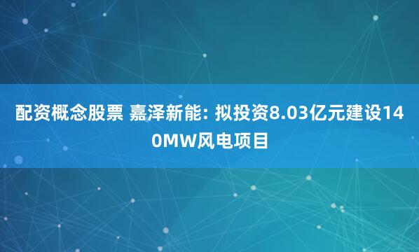 配资概念股票 嘉泽新能: 拟投资8.03亿元建设140MW风电项目
