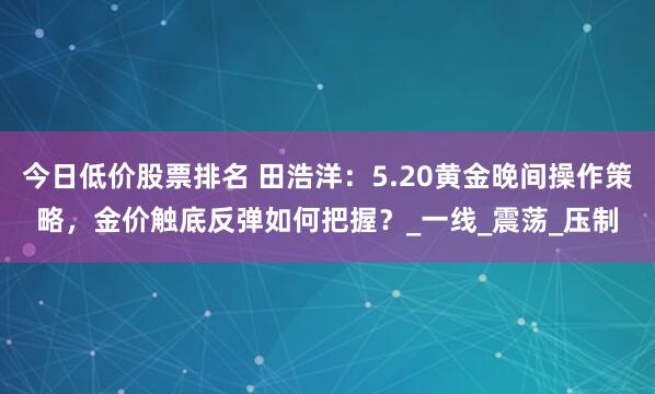 今日低价股票排名 田浩洋：5.20黄金晚间操作策略，金价触底反弹如何把握？_一线_震荡_压制