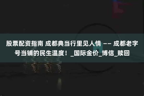 股票配资指南 成都典当行里见人情 —— 成都老字号当铺的民生温度！_国际金价_博信_赎回