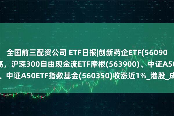 全国前三配资公司 ETF日报|创新药企ETF(560900)收盘价格创近1月新高，沪深300自由现金流ETF摩根(563900)、中证A50ETF指数基金(560350)收涨近1%_港股_成交额_恒生