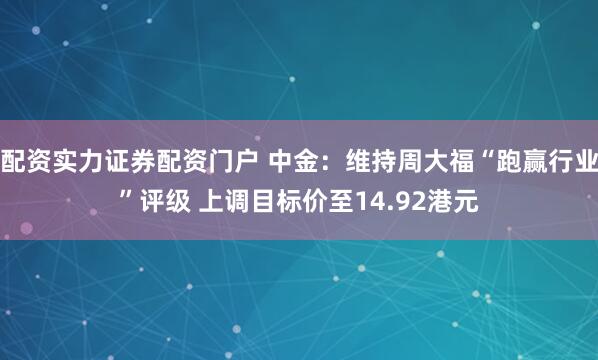 配资实力证券配资门户 中金：维持周大福“跑赢行业”评级 上调目标价至14.92港元