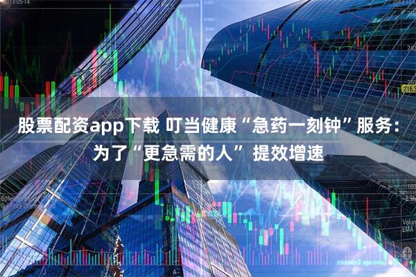 股票配资app下载 叮当健康“急药一刻钟”服务：为了“更急需的人” 提效增速