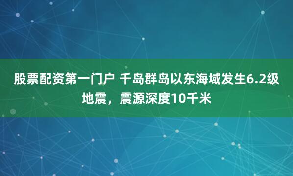 股票配资第一门户 千岛群岛以东海域发生6.2级地震，震源深度10千米
