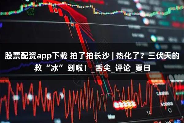 股票配资app下载 拍了拍长沙 | 热化了？三伏天的救 “冰” 到啦！_舌尖_评论_夏日