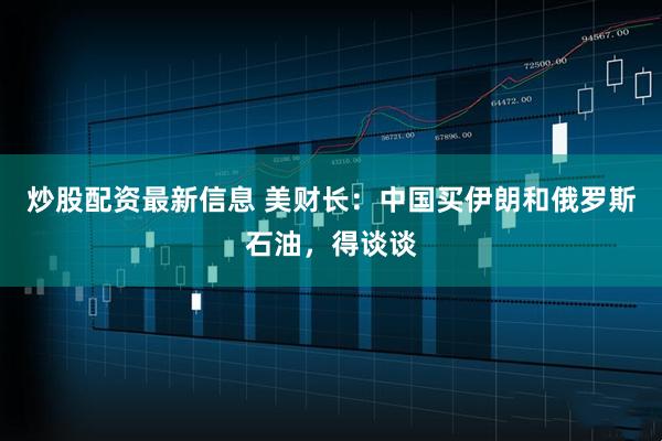 炒股配资最新信息 美财长：中国买伊朗和俄罗斯石油，得谈谈