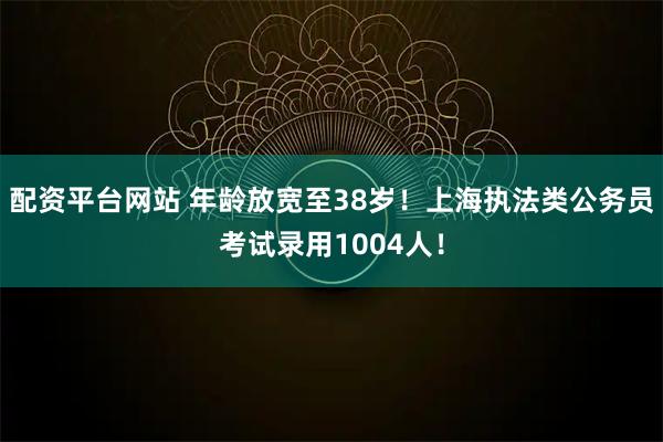 配资平台网站 年龄放宽至38岁！上海执法类公务员考试录用1004人！