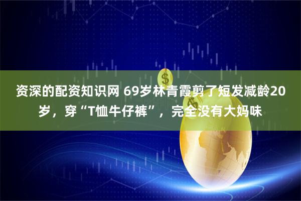 资深的配资知识网 69岁林青霞剪了短发减龄20岁，穿“T恤牛仔裤”，完全没有大妈味