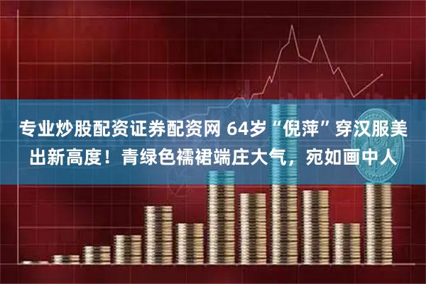 专业炒股配资证券配资网 64岁“倪萍”穿汉服美出新高度！青绿色襦裙端庄大气，宛如画中人