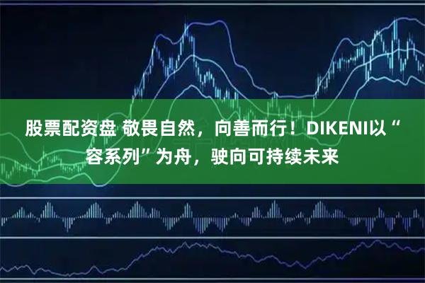 股票配资盘 敬畏自然，向善而行！DIKENI以“容系列”为舟，驶向可持续未来