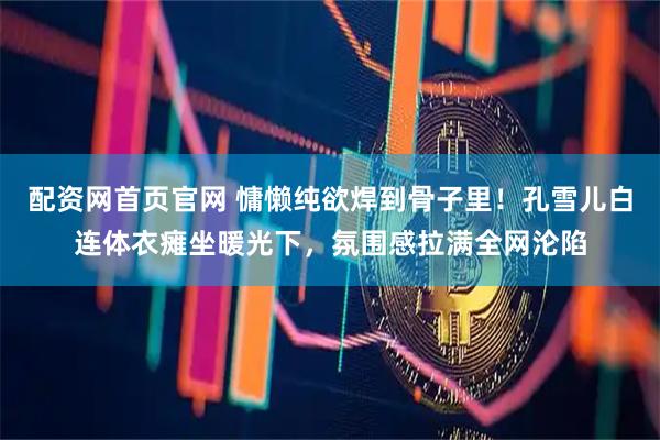 配资网首页官网 慵懒纯欲焊到骨子里！孔雪儿白连体衣瘫坐暖光下，氛围感拉满全网沦陷