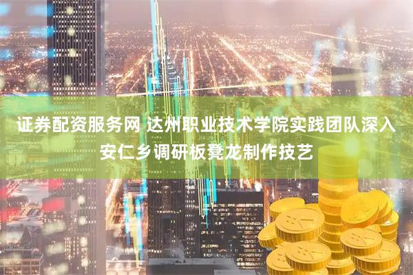 证券配资服务网 达州职业技术学院实践团队深入安仁乡调研板凳龙制作技艺