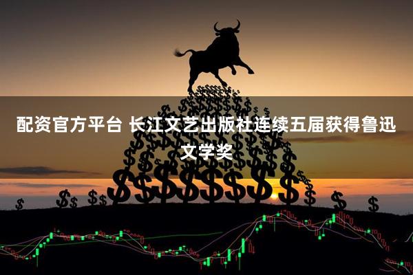 配资官方平台 长江文艺出版社连续五届获得鲁迅文学奖